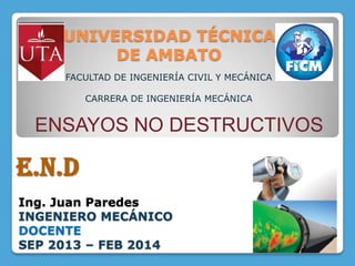 UNIVERSIDAD TÉCNICA
DE AMBATO
FACULTAD DE INGENIERÍA CIVIL Y MECÁNICA
CARRERA DE INGENIERÍA MECÁNICA
Ing. Juan Paredes
INGENIERO MECÁNICO
DOCENTE
SEP 2013 – FEB 2014
ENSAYOS NO DESTRUCTIVOS
E.N.D
 