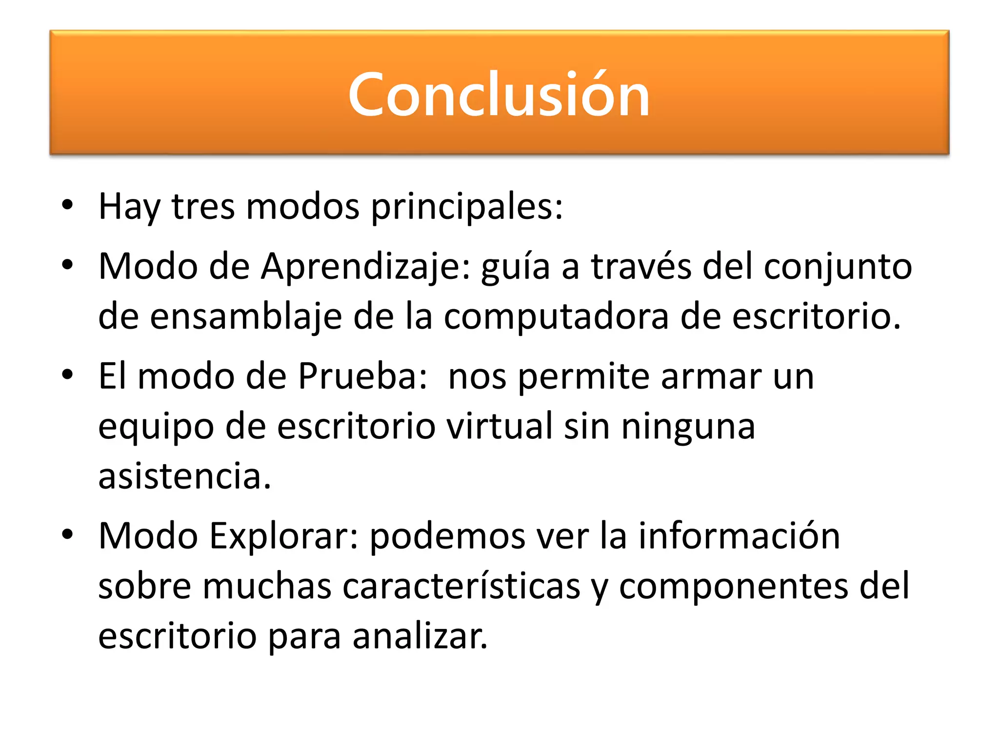Conclusión
• Hay tres modos principales:
• Modo de Aprendizaje: guía a través del conjunto
de ensamblaje de la computadora de escritorio.
• El modo de Prueba: nos permite armar un
equipo de escritorio virtual sin ninguna
asistencia.
• Modo Explorar: podemos ver la información
sobre muchas características y componentes del
escritorio para analizar.
 