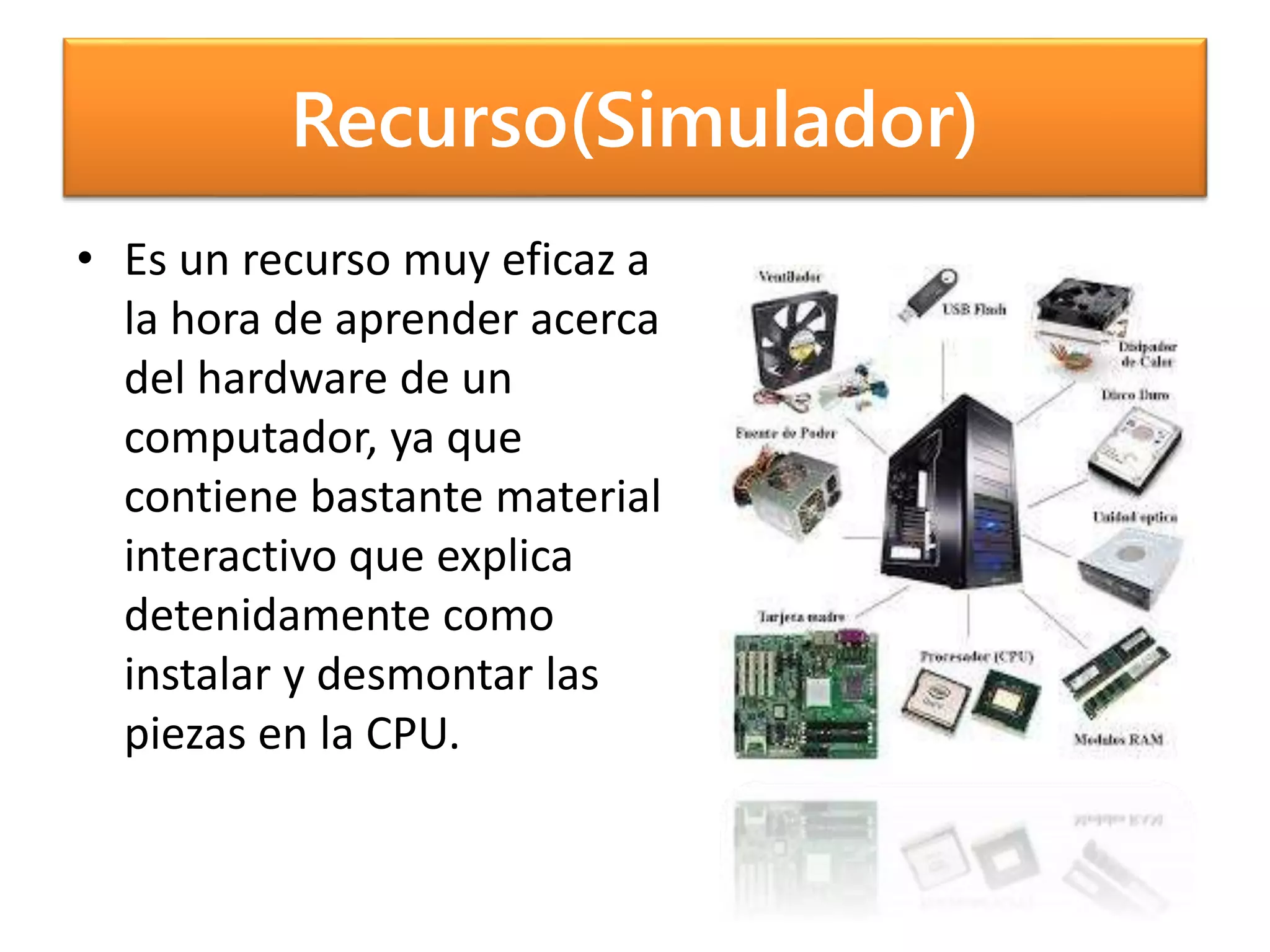 Recurso(Simulador)
• Es un recurso muy eficaz a
la hora de aprender acerca
del hardware de un
computador, ya que
contiene bastante material
interactivo que explica
detenidamente como
instalar y desmontar las
piezas en la CPU.
 