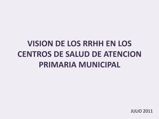 VISION DE LOS RRHH EN LOS
CENTROS DE SALUD DE ATENCION
     PRIMARIA MUNICIPAL




                         JULIO 2011
 