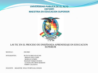 UNIVERSIDAD PUBLICA DE EL ALTO
                                     CEFORPI
                         MAESTRIA EN EDUCACION SUPERIOR




     LAS TIC EN EL PROCESO DE ENSEÑANZA-APRENDIZAJE EN EDUCACION
                                 SUPERIOR

MUDULO :           DECIMO

INTEGRANTES :      RUTH FLORES HUACANI
                    MIRIAN CRUZ CHIRI
                    MARILUZ GOMEZ
                   MADAHI TARQUI DURAN
                    GUADALUPE ORTIZ MAMANI
                   YIMMY CALLISAYA

DOCENTE : MAGISTER WILLY PORTUGAL DURAN
 