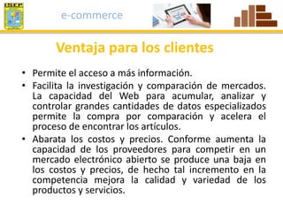 e-commerce 
Ventaja para los clientes 
• Permite el acceso a más información. 
• Facilita la investigación y comparación de mercados. 
La capacidad del Web para acumular, analizar y 
controlar grandes cantidades de datos especializados 
permite la compra por comparación y acelera el 
proceso de encontrar los artículos. 
• Abarata los costos y precios. Conforme aumenta la 
capacidad de los proveedores para competir en un 
mercado electrónico abierto se produce una baja en 
los costos y precios, de hecho tal incremento en la 
competencia mejora la calidad y variedad de los 
productos y servicios. 
 