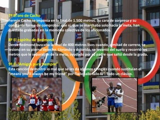 7º El oro de Cacho
Fermín Cacho se imponía en la final de 1.500 metros. Su cara de sorpresa y su
constante forma de comprobar que sí, que se marchaba solo hacia la meta, han
quedado grabadas en la memoria colectiva de los aficionados.

8º El espíritu de Redmond
Derek Redmond buscaba la final de 400 metros lisos cuando, a mitad de carrera, se
lesionó en su pierna derecha. Llorando y dolorido, se levantó del suelo y recorrió los
metros que le separaban de la meta, ayudado por su padre que saltó desde la grada.

9º El “Amigos para Siempre”
Esta canción demostró lo mal que se les da algunos el inglés cuando sustituían el
“means you’ll always be my friend” por “lailo lailo lailo lá”. Todo un clásico.
 