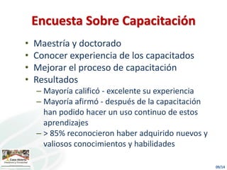 • Maestría y doctorado
• Conocer experiencia de los capacitados
• Mejorar el proceso de capacitación
• Resultados
– Mayoría calificó - excelente su experiencia
– Mayoría afirmó - después de la capacitación
han podido hacer un uso continuo de estos
aprendizajes
– > 85% reconocieron haber adquirido nuevos y
valiosos conocimientos y habilidades
Encuesta Sobre Capacitación
 