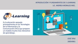 Es la educación apoyada
principalmente en las Tecnologías
de la Información y la
Comunicación (TICs) que propone
un modelo mucho más interactivo
de aprendizaje.
INTRODUCCIÓN Y FUNDAMENTOS DE E-LEARNING
LIC. ANDREA MORALES MSC.
JOSÉ DÍAZ
20054961
 