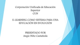 Corporación Unificada de Educación
Superior
CUN
E-LEARNING COMO SISTEMA PARA UNA
EDUCACIÓN EN EVOLUCIÓN
PRESENTADO POR
Angie Niño Castañeda
 