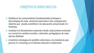 OBEJTIVOS ESPECIFICOS:
 Establecer las características fundamentales (ventajas y
desventajas) de cada elemento para hacer una comparación
objetiva que pueda contribuir a la educación actual desde el e
learning.
 Analizar los lineamientos expuestos desde cada postura teniendo
en cuenta los cambios sociales, culturales, pedagógicos de estas
épocas distintas
 Construir estrategias de posibles soluciones a la resistencia que
genera el e learning en el sistema educativo tradicional.
 