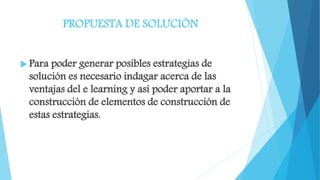 PROPUESTA DE SOLUCIÒN
 Para poder generar posibles estrategias de
solución es necesario indagar acerca de las
ventajas del e learning y así poder aportar a la
construcción de elementos de construcción de
estas estrategias.
 