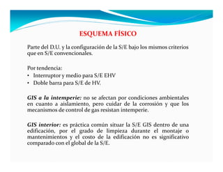 Parte del D.U. y la configuración de la S/E bajo los mismos criterios
que en S/E convencionales.
Por tendencia:
• Interruptor y medio para S/E EHV
• Doble barra para S/E de HV.
GIS a la intemperie: no se afectan por condiciones ambientales
en cuanto a aislamiento, pero cuidar de la corrosión y que los
mecanismos de control de gas resistan intemperie.
GIS interior: es práctica común situar la S/E GIS dentro de una
edificación, por el grado de limpieza durante el montaje o
mantenimientos y el costo de la edificación no es significativo
comparado con el global de la S/E.
ESQUEMA FÍSICO
 
