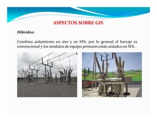 ASPECTOS SOBRE GIS
Hibridos:
Combina aislamiento en aire y en SF6, por lo general el barraje es
convencional y los módulos de equipo primario están aislados en SF6.
 