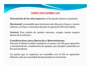 ASPECTOS SOBRE GIS
Orientación de los interruptores: se los puede montar en posición
Horizontal: aconsejable para tensiones más altas por el peso, y menos
esfuerzo a la base o estructura durante la operación del interruptor.
Vertical: Para niveles de tensión menores, ocupan menos espacio
dentro de la solución.
Consideraciones para Operación y Mantenimiento:
Durante el diseño se debe considerar el acceso a la GIS para operación
y mantenimiento, visualización de equipos, por ejemplo ventanillas en
los seccionadores.
Las partes que se requieran ser accesibles con la GIS en operación
deberán serlo sin necesidad de desmantelar la envolvente.
 