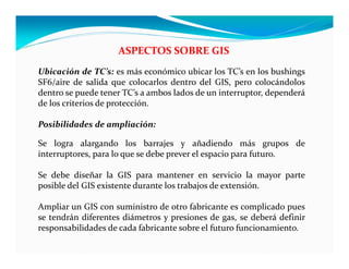 ASPECTOS SOBRE GIS
Ubicación de TC’s: es más económico ubicar los TC’s en los bushings
SF6/aire de salida que colocarlos dentro del GIS, pero colocándolos
dentro se puede tener TC’s a ambos lados de un interruptor, dependerá
de los criterios de protección.
Posibilidades de ampliación:
Se logra alargando los barrajes y añadiendo más grupos de
interruptores, para lo que se debe prever el espacio para futuro.
Se debe diseñar la GIS para mantener en servicio la mayor parte
posible del GIS existente durante los trabajos de extensión.
Ampliar un GIS con suministro de otro fabricante es complicado pues
se tendrán diferentes diámetros y presiones de gas, se deberá definir
responsabilidades de cada fabricante sobre el futuro funcionamiento.
 