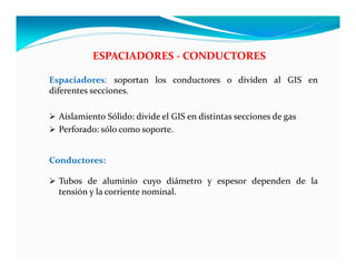 ESPACIADORES ‐ CONDUCTORES
Espaciadores: soportan los conductores o dividen al GIS en
diferentes secciones.
 Aislamiento Sólido: divide el GIS en distintas secciones de gas
 Perforado: sólo como soporte.
Conductores:
 Tubos de aluminio cuyo diámetro y espesor dependen de la
tensión y la corriente nominal.
 