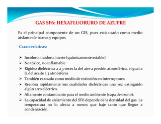 Características:
 Incoloro, inodoro, inerte (químicamente estable)
 No tóxico, no inflamable
 Rigidez dieléctrica 2 a 3 veces la del aire a presión atmosférica, e igual a
la del aceite a 3 atmósferas
 También es usado como medio de extinción en interruptores
 Recobra rápidamente sus cualidades dieléctricas una vez extinguido
algún arco eléctrico.
 Altamente contaminante para el medio ambiente (capa de ozono).
 La capacidad de aislamiento del SF6 depende de la densidad del gas. La
temperatura no lo afecta a menos que baje tanto que llegue a
condensación.
GAS SF6: HEXAFLUORURO DE AZUFRE
Es el principal componente de un GIS, pues está usado como medio
aislante de barras y equipos
 