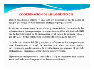 COORDINACIÓN DE AISLAMIENTO GIS
Tienen aislamiento interno y una falla de aislamiento puede dañar el
equipo, por lo que los GIS deben ser protegidos por pararrayos.
Se tienen sobretensiones de maniobra y atmosféricas, las ondas de las
sobretensiones tipo rayo son parcialmente transmitidas al interior del GIS
por la discontinuidad de la impedancia en el punto de entrada ( Zlínea ≈
300 Ω y ZGIS ≈ 60 Ω) entonces se transmite la tercera parte del rayo.
La onda viaja dentro del GIS y empieza a reflejarse en los equipos lo que
hace incrementar el nivel de tensión por suma de estas ondas,
incrementando paulatinamente la tensión hasta que alcanza el nivel de
protección del pararrayos, actúa y limita la sobretensión.
El pararrayos suele ponerse a la entrada al GIS y en los puntos más lejanos
a este es donde más altas pueden ser las sobretensiones.
 