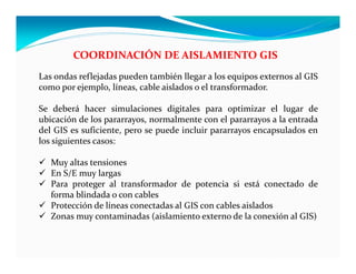 COORDINACIÓN DE AISLAMIENTO GIS
Las ondas reflejadas pueden también llegar a los equipos externos al GIS
como por ejemplo, líneas, cable aislados o el transformador.
Se deberá hacer simulaciones digitales para optimizar el lugar de
ubicación de los pararrayos, normalmente con el pararrayos a la entrada
del GIS es suficiente, pero se puede incluir pararrayos encapsulados en
los siguientes casos:
 Muy altas tensiones
 En S/E muy largas
 Para proteger al transformador de potencia si está conectado de
forma blindada o con cables
 Protección de líneas conectadas al GIS con cables aislados
 Zonas muy contaminadas (aislamiento externo de la conexión al GIS)
 