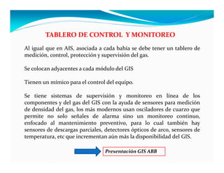 TABLERO DE CONTROL Y MONITOREO
Al igual que en AIS, asociada a cada bahía se debe tener un tablero de
medición, control, protección y supervisión del gas.
Se colocan adyacentes a cada módulo del GIS
Tienen un mímico para el control del equipo.
Se tiene sistemas de supervisión y monitoreo en línea de los
componentes y del gas del GIS con la ayuda de sensores para medición
de densidad del gas, los más modernos usan osciladores de cuarzo que
permite no solo señales de alarma sino un monitoreo continuo,
enfocado al mantenimiento preventivo, para lo cual también hay
sensores de descargas parciales, detectores ópticos de arco, sensores de
temperatura, etc que incrementan aún más la disponibilidad del GIS.
Presentación GIS ABB
 