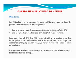 Monitoreo:
Las GIS deben tener sensores de densidad del SF6, que es un medidor de
presión con compensación por temperatura.
• Con la primera etapa de alarma de este sensor se deberá añadir SF6
• Con la segunda etapa (densidad muy baja) GIS sale de servicio
Para supervisar el SF6, los GIS vienen divididos en secciones, así los
interruptores por su requerimiento de extinción de arco tienen su propio
compartimiento y supervisión del gas, e incluso mayor presión que el resto
de secciones.
Las secciones ayudan a sacar de servicio partes del GIS sin afectar el resto,
facilita la detección de fugas.
GAS SF6: HEXAFLUORURO DE AZUFRE
 