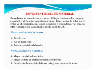 ENVOLVENTES: SEGÚN MATERIAL
Ventajas Aluminio Vs. Acero
 Más liviano
 No es magnético
 Menor resistividad eléctrica
Ventajas Acero Vs. Aluminio
 Mayor resistividad mecánica
 Mayor tiempo de perforación por arco interno
 Envolvente de aluminio debe ser más gruesa que una de acero.
El envolvente es la cubierta exterior del GIS que contiene a los equipos y
al gas SF6 y debe estar conectado a tierra. Tiene forma de tubo, en el
centro va el conductor, sujeto por aisladores o separadores, y el espacio
entre el conductor y la envolvente queda llena de SF6.
 