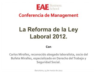 Conferencia de Management


       La Reforma de la Ley
           Laboral 2012.
                              Con

Carlos Miralles, reconocido abogado laboralista, socio del
 Bufete Miralles, especializado en Derecho del Trabajo y
                     Seguridad Social.

                  Barcelona, 15 de marzo de 2012
 