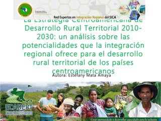La Estrategia Centroamericana de
Desarrollo Rural Territorial 2010-
2030: un análisis sobre las
potencialidades que la integración
regional ofrece para el desarrollo
rural territorial de los países
centroamericanosAutora: Estéfany Mata Amaya
 