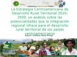 La Estrategia Centroamericana de
Desarrollo Rural Territorial 2010-
2030: un análisis sobre las
potencialidades que la integración
regional ofrece para el desarrollo
rural territorial de los países
centroamericanosAutora: Estéfany Mata Amaya
 