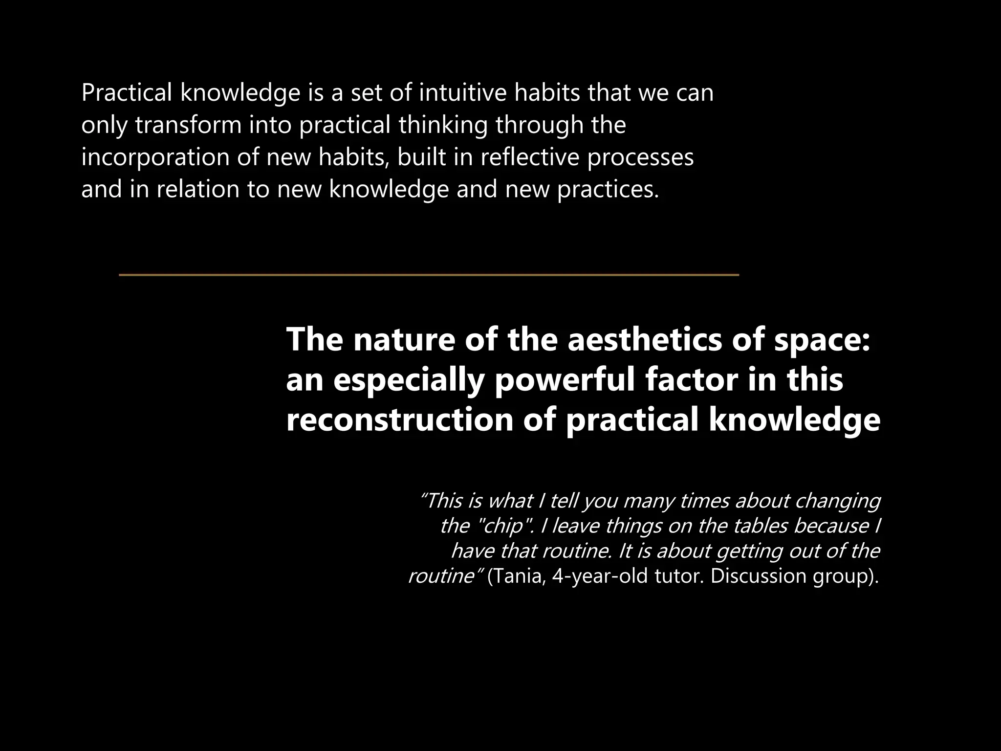 “This is what I tell you many times about changing
the "chip". I leave things on the tables because I
have that routine. It is about getting out of the
routine” (Tania, 4-year-old tutor. Discussion group).
Practical knowledge is a set of intuitive habits that we can
only transform into practical thinking through the
incorporation of new habits, built in reflective processes
and in relation to new knowledge and new practices.
The nature of the aesthetics of space:
an especially powerful factor in this
reconstruction of practical knowledge
 