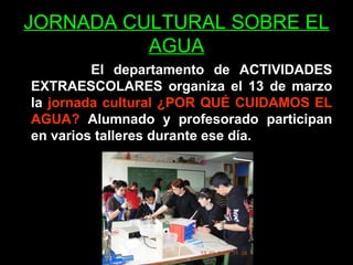 JORNADA CULTURAL SOBRE EL
          AGUA
         El departamento de ACTIVIDADES
EXTRAESCOLARES organiza el 13 de marzo
la jornada cultural ¿POR QUÉ CUIDAMOS EL
AGUA? Alumnado y profesorado participan
en varios talleres durante ese día.
 