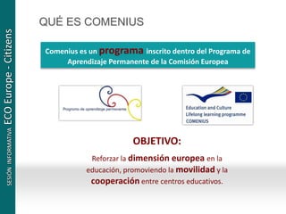 QUÉ ES COMENIUS
Comenius es un programa inscrito dentro del Programa de
Aprendizaje Permanente de la Comisión Europea
OBJETIVO:
Reforzar la dimensión europea en la
educación, promoviendo la movilidad y la
cooperación entre centros educativos.
 