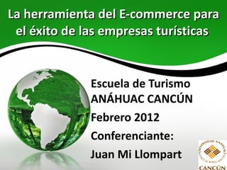 La herramienta del E-commerce para el éxito de las empresas turísticas   Escuela de Turismo ANÁHUAC CANCÚN Febrero 2012 Conferenciante: Juan Mi Llompart 