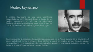 Modelo keynesiano
El modelo keynesiano es una teoría económica
desarrollada por John Maynard Keynes a través de un
modelo económico, en el cual se demuestra
fundamentalmente la relación que existe entre el nivel de
ocupación o empleo y el nivel de ingresos de un lugar.
Keynes encuentra la solución a los problemas económicos en su “teoría general de la ocupación, el
interés y el dinero”, donde el gobierno debía interferir e invertir en empleo, a través de gasto público,
para devolver el poder adquisitivo a los desempleados; aceptando una tasa de inflación a cambio de
fortalecer la inversión por medio de contraer deudas.
 