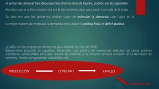 Si se han de destacar tres ideas que describan la obra de Keynes, podrían ser las siguientes:
Pensaba que la política económica era la herramienta clave para sacar a un país de la crisis.
Su idea era que los gobiernos debían tratar de estimular la demanda que había en la
La mejor manera de estimular la demanda sería utilizar la política fiscal, el déficit público.
¿Cuáles son las propuestas de Keynes para resolver la crisis de 1929?
Básicamente proponía lo siguiente: Desarrollar una política de inversiones estatales en obras públicas
(carreteras, aeropuertos, etc.) que sirviese de estímulo a la iniciativa privada a través de la demanda de
cemento, hierro, componentes industriales, etc.
PRODUCCIÓN CONSUMO EMPLEO
INTERVENCIÓN
 