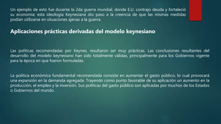 Un ejemplo de esto fue durante la 2da guerra mundial, donde E.U. contrajo deuda y fortaleció
su economía; esta ideología Keynesiana dio paso a la creencia de que las mismas medidas
podían utilizarse en situaciones ajenas a la guerra.
Aplicaciones prácticas derivadas del modelo keynesiano
Las políticas recomendadas por Keynes, resultaron ser muy prácticas. Las conclusiones resultantes del
desarrollo del modelo keynesiano han sido totalmente válidas, principalmente para los Gobiernos vigente
para la época en que fueron formuladas.
La política económica fundamental recomendada consiste en aumentar el gasto público, lo cual provocará
una expansión en la demanda agregada. Trayendo como punto favorable de su aplicación un aumento en la
producción, el empleo y la inversión. Sus políticas del gasto público son aplicadas por muchos de los Estados
o Gobiernos del mundo.
 