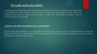 Escuela estructuralista
La escuela estructuralista es una escuela de pensamiento económico, formada por psicólogos
y sociólogos en 1950. Esta es conocida por el estudio de los problemas que sufren las
empresas, así como el origen de los mismos. Y todo ello, basándose en pilares como la
comunicación y la autoridad.
¿Qué es el estructuralismo en economía?
Se les llama estructuralistas a la corriente económica que piensan que los problemas de los países de
América Latina son consecuencias del funcionamiento del sistema económico capitalista, y para resolverlos
se requieren cambios estructurales.
 