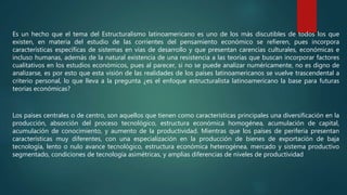 Es un hecho que el tema del Estructuralismo latinoamericano es uno de los más discutibles de todos los que
existen, en materia del estudio de las corrientes del pensamiento económico se refieren, pues incorpora
características específicas de sistemas en vías de desarrollo y que presentan carencias culturales, económicas e
incluso humanas, además de la natural existencia de una resistencia a las teorías que buscan incorporar factores
cualitativos en los estudios económicos, pues al parecer, si no se puede analizar numéricamente, no es digno de
analizarse, es por esto que esta visión de las realidades de los países latinoamericanos se vuelve trascendental a
criterio personal, lo que lleva a la pregunta ¿es el enfoque estructuralista latinoamericano la base para futuras
teorías económicas?
Los países centrales o de centro, son aquellos que tienen como características principales una diversificación en la
producción, absorción del proceso tecnológico, estructura económica homogénea, acumulación de capital,
acumulación de conocimiento, y aumento de la productividad. Mientras que los países de periferia presentan
características muy diferentes, con una especialización en la producción de bienes de exportación de baja
tecnología, lento o nulo avance tecnológico, estructura económica heterogénea, mercado y sistema productivo
segmentado, condiciones de tecnología asimétricas, y amplias diferencias de niveles de productividad
 