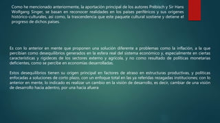 Como he mencionado anteriormente, la aportación principal de los autores Prébisch y Sir Hans
Wolfgang Singer, se basan en reconocer realidades en los países periféricos y sus orígenes
histórico-culturales, así como, la trascendencia que este paquete cultural sostiene y detiene el
progreso de dichos países.
Es con lo anterior en mente que proponen una solución diferente a problemas como la inflación, a la que
percibían como desequilibrios generados en la esfera real del sistema económico y, especialmente en ciertas
características y rigideces de los sectores externo y agrícola, y no como resultado de políticas monetarias
deficientes, como se percibe en economías desarrolladas.
Estos desequilibrios tienen su origen principal en factores de atraso en estructuras productivas, y políticas
enfocadas a soluciones de corto plazo, con un enfoque total en las ya referidas rezagadas instituciones; con lo
anterior en mente, lo indicado es realizar un cambio en la visión de desarrollo, es decir, cambiar de una visión
de desarrollo hacia adentro, por una hacia afuera
 