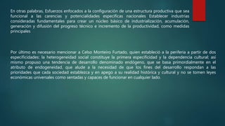 En otras palabras, Esfuerzos enfocados a la configuración de una estructura productiva que sea
funcional a las carencias y potencialidades especificas nacionales Establecer industrias
consideradas fundamentales para crear un núcleo básico de industrialización, acumulación,
generación y difusión del progreso técnico e incremento de la productividad, como medidas
principales
Por último es necesario mencionar a Celso Monteiro Furtado, quien estableció a la periferia a partir de dos
especificidades: la heterogeneidad social constituye la primera especificidad y la dependencia cultural; así
mismo propuso una tendencia de desarrollo denominado endógeno, que se basa primordialmente en el
atributo de endogeneidad, que alude a la necesidad de que los fines del desarrollo respondan a las
prioridades que cada sociedad establezca y en apego a su realidad histórica y cultural y no se tomen leyes
económicas universales como sentadas y capaces de funcionar en cualquier lado.
 