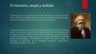 El marxismo, utopía y realidad
El marxismo es el conjunto de doctrinas derivadas de la obra de Karl
Marx, filósofo y periodista alemán, y de su compañero Friedrich Engels,
quien le ayudó en muchos de los avances de sus teorías.
La base primordial de la corriente marxista es la denominada “lucha de
clases”, misma que se libra entre la clase dominante representada por
los dueños de los medios de producción (burgueses), y los dueños de
la fuerza de trabajo (proletariado), y de la que se derivan sus demás
partes fundamentales, sobresaliendo la teoría del valor trabajo, la
plusvalía, el fetichismo de la mercancía, ganancia, composición
orgánica del capital, entre otras
 