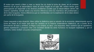 El motor que movió a Marx a crear su teoría fue sin duda la lucha de clases, en el contexto
histórico en el que se desarrollaron tanto él como Engels en el siglo XIX, ambos tenían gran
preocupación en responder a los diversos problemas sociales que se desarrollaban dentro del
sistema capitalista, donde existía una enorme diferencia entre los miembros del proletariado y
de la clase burguesa, misma diferencia que se manifestaba con la explotación de la clase obrera
por parte de la burguesía.
Como respuesta a esta situación, Marx utiliza la dialéctica para su estudio de la economía, determinando que la
lucha de clases es el motor que hace los cambios en la historia (materialismo dialéctico), así, a través de la
formulación de tesis y antítesis, se llega a una síntesis, es decir, una respuesta. Marx sostiene que el capitalismo
genera explotación y propone crear una sociedad donde los seres humanos no busquen explotarse y, por el
contrario, todos reciban una justa compensación.
 