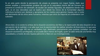 Es en esta parte donde la percepción de utopía se presenta con mayor fuerza, dado que
existen amplias y contundentes pruebas de que en la naturaleza misma del ser humano se
presenta la condición de sobresalir, de escalar (en sentido figurado), de adaptarse siendo más
apto, es en esa naturaleza que se explica que desde los inicios de la humanidad algunos
individuos lucharon por destacar y apropiarse de los medios para generar riqueza, aún a costa
del detrimento de los otros seres humanos, mientras que otros (la mayoría) se contentaron con
subsistir)
Ahora bien, si no existe la certeza de la situación económica de Marx y la repercusión de esta situación en su
percepción de la realidad, si se sabe que tuvo la oportunidad de realizar estudios de licenciatura, lo que para
el contexto del siglo XlX era un verdadero lujo, destinado precisamente para quienes contaban con una
situación económica privilegiada, no se puede decir menos de Engels, quien se sabe venía de una familia muy
acaudalada y a través de esta riqueza patrocinó a Marx en sus investigaciones.
 