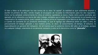 Si bien a Marx se le atribuyen los tres tomos de su obra “el capital”, la realidad es que solamente alcanzó a
escribir el primero de ellos, siendo Engels el encargado de recopilar la información para los dos siguientes.
Como se ha señalado anteriormente la crítica al sistema capitalista es dura y hasta cierto punto acertada, por
ejemplo, en lo referente a su teoría del valor trabajo, señalaba que el valor de las mercancías no se basaba en la
maquinaria o la materia prima, pues cuando la materia prima es ingresada a una fábrica es de valor muy inferior
a cuando se convierte en un producto terminado, lo que le agrega esa diferencia entre un valor y otro, es
precisamente el trabajo aplicado a esa materia prima, es decir, el conocimiento, el tiempo, el esfuerzo, la
especialización en general del trabajador, de tal manera que la sustancia misma del valor, es el trabajo, aunque
no cualquier trabajo, solamente el socialmente necesario; a esto se lo denomina como la “plusvalía”.
 