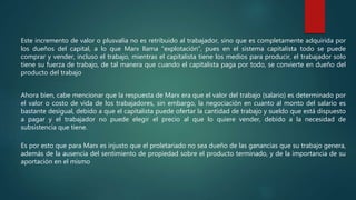 Este incremento de valor o plusvalía no es retribuido al trabajador, sino que es completamente adquirida por
los dueños del capital, a lo que Marx llama “explotación”, pues en el sistema capitalista todo se puede
comprar y vender, incluso el trabajo, mientras el capitalista tiene los medios para producir, el trabajador solo
tiene su fuerza de trabajo, de tal manera que cuando el capitalista paga por todo, se convierte en dueño del
producto del trabajo
Ahora bien, cabe mencionar que la respuesta de Marx era que el valor del trabajo (salario) es determinado por
el valor o costo de vida de los trabajadores, sin embargo, la negociación en cuanto al monto del salario es
bastante desigual, debido a que el capitalista puede ofertar la cantidad de trabajo y sueldo que está dispuesto
a pagar y el trabajador no puede elegir el precio al que lo quiere vender, debido a la necesidad de
subsistencia que tiene.
Es por esto que para Marx es injusto que el proletariado no sea dueño de las ganancias que su trabajo genera,
además de la ausencia del sentimiento de propiedad sobre el producto terminado, y de la importancia de su
aportación en el mismo
 