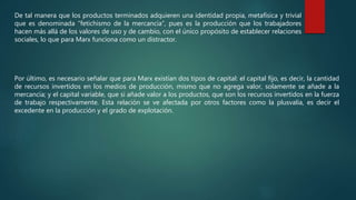 De tal manera que los productos terminados adquieren una identidad propia, metafísica y trivial
que es denominada “fetichismo de la mercancía”, pues es la producción que los trabajadores
hacen más allá de los valores de uso y de cambio, con el único propósito de establecer relaciones
sociales, lo que para Marx funciona como un distractor.
Por último, es necesario señalar que para Marx existían dos tipos de capital: el capital fijo, es decir, la cantidad
de recursos invertidos en los medios de producción, mismo que no agrega valor, solamente se añade a la
mercancía; y el capital variable, que si añade valor a los productos, que son los recursos invertidos en la fuerza
de trabajo respectivamente. Esta relación se ve afectada por otros factores como la plusvalía, es decir el
excedente en la producción y el grado de explotación.
 
