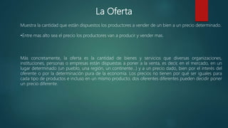 La Oferta
Muestra la cantidad que están dispuestos los productores a vender de un bien a un precio determinado.
•Entre mas alto sea el precio los productores van a producir y vender mas.
Más concretamente, la oferta es la cantidad de bienes y servicios que diversas organizaciones,
instituciones, personas o empresas están dispuestas a poner a la venta, es decir, en el mercado, en un
lugar determinado (un pueblo, una región, un continente…) y a un precio dado, bien por el interés del
oferente o por la determinación pura de la economía. Los precios no tienen por qué ser iguales para
cada tipo de productos e incluso en un mismo producto, dos oferentes diferentes pueden decidir poner
un precio diferente.
 