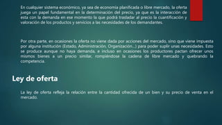 En cualquier sistema económico, ya sea de economía planificada o libre mercado, la oferta
juega un papel fundamental en la determinación del precio, ya que es la interacción de
esta con la demanda en ese momento la que podrá trasladar al precio la cuantificación y
valoración de los productos y servicios a las necesidades de los demandantes.
Por otra parte, en ocasiones la oferta no viene dada por acciones del mercado, sino que viene impuesta
por alguna institución (Estado, Administración, Organización…) para poder suplir unas necesidades. Esto
se produce aunque no haya demanda, e incluso en ocasiones los productores pactan ofrecer unos
mismos bienes a un precio similar, rompiéndose la cadena de libre mercado y quebrando la
competencia.
Ley de oferta
La ley de oferta refleja la relación entre la cantidad ofrecida de un bien y su precio de venta en el
mercado.
 