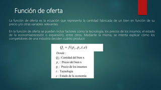 Función de oferta
La función de oferta es la ecuación que representa la cantidad fabricada de un bien en función de su
precio y/o otras variables relevantes.
En la función de oferta se pueden incluir factores como la tecnología, los precios de los insumos, el estado
de la economía(recesión o expansión), entre otros. Mediante la misma, se intenta explicar cómo los
competidores de una industria deciden cuánto producir.
Dado la anterior, la función de oferta puede plasmarse,
 