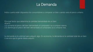 La Demanda
Indica cuanto están dispuestos los consumidores a comparar un bien cuando varia el precio unitario.
Principal factor que determina la cantidad demandada de un bien
•Precio :
1.Si aumenta el precio del bien demandado el comprador va a comprar menos.
2.Si disminuye el precio del bien demandado el comprados va a comprar mas.
La demanda es la solicitud para adquirir algo. En economía, la demanda es la cantidad total de un bien
o servicio que la gente desea adquirir.
 