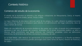 Contexto histórico
Comienzo del estudio de la economía
El estudio de la economía se remonta a las antiguas civilizaciones de Mesopotamia, Grecia, el Imperio
romano, las civilizaciones árabes, persas, chinas e indias.
La mayor influencia de esta época viene por parte de los griegos, los cuales utilizaron la palabra economía
por primera vez. Entonces la emplearon para referirse a la administración del hogar (oikonomía, oikos de
casa y neimen de norma).
Platón dio una definición de economía dividida en dos partes, por un lado, el estudio de la administración
doméstica y por otro, el estudio del comercio. Aristóteles fue el primer economista analítico, se refirió a
diversos temas económicos, que desde entonces han mantenido actualidad, como sus definiciones
económicas, los fenómenos de cambio y las teorías monetarias y de valor.
En la Edad Media, cabe destacar las aportaciones a la economía del feudalismo y la filosofía escolástica.
Destacan en la ciencia económica grandes personajes como Santo Tomás de Aquino, Antonio de Florencia y
Ibn Jaldún.
 