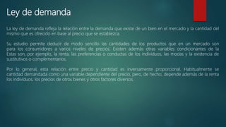 Ley de demanda
La ley de demanda refleja la relación entre la demanda que existe de un bien en el mercado y la cantidad del
mismo que es ofrecido en base al precio que se establezca.
Su estudio permite deducir de modo sencillo las cantidades de los productos que en un mercado son
para los consumidores a varios niveles de precios. Existen además otras variables condicionantes de la
Estas son, por ejemplo, la renta, las preferencias o conductas de los individuos, las modas y la existencia de
sustitutivos o complementarios.
Por lo general, esta relación entre precio y cantidad es inversamente proporcional. Habitualmente se
cantidad demandada como una variable dependiente del precio, pero, de hecho, depende además de la renta
los individuos, los precios de otros bienes y otros factores diversos.
 