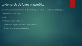 La demanda de forma matemática
Una forma general de la función de demanda para un bien X en un periodo de tiempo es:
Demanda (Qx) = f(Px, I, Py,…)
Donde:
Px: Refleja el precio del bien X.
I: La renta o los ingresos del individuo en cuestión.
Py: Precio de otros bienes relacionados.
 